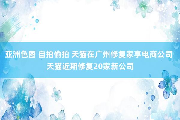 亚洲色图 自拍偷拍 天猫在广州修复家享电商公司 天猫近期修复20家新公司