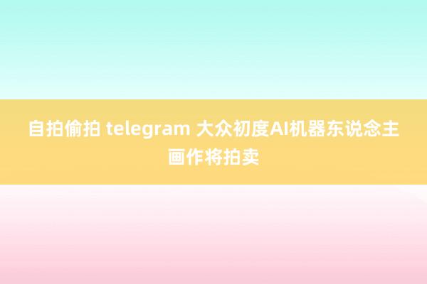 自拍偷拍 telegram 大众初度　AI机器东说念主画作将拍卖