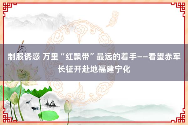 制服诱惑 万里“红飘带”最远的着手——看望赤军长征开赴地福建宁化