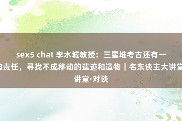 sex5 chat 李水城教授：三星堆考古还有一个紧迫责任，寻找不成移动的遗迹和遗物｜名东谈主大讲堂·对谈