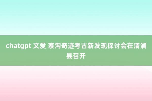 chatgpt 文爱 寨沟奇迹考古新发现探讨会在清涧县召开