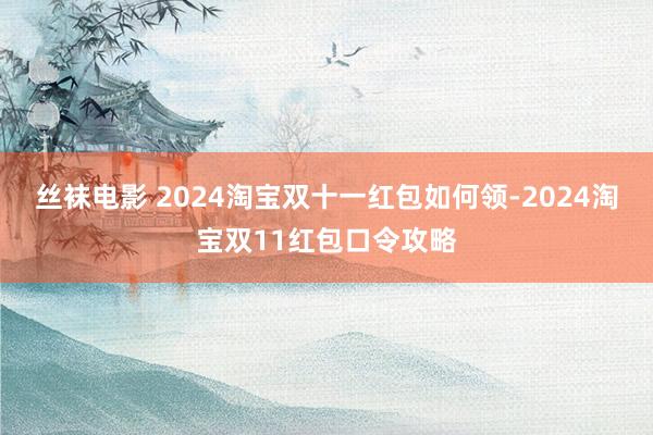 丝袜电影 2024淘宝双十一红包如何领-2024淘宝双11红包口令攻略