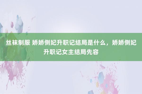 丝袜制服 娇娇侧妃升职记结局是什么，娇娇侧妃升职记女主结局先容