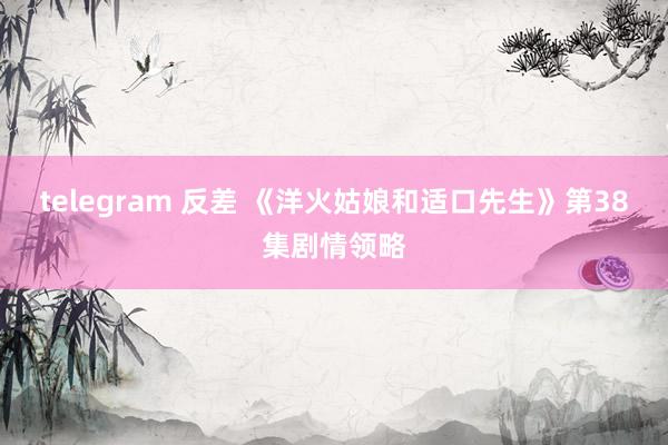 telegram 反差 《洋火姑娘和适口先生》第38集剧情领略