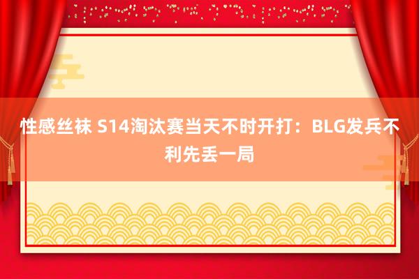 性感丝袜 S14淘汰赛当天不时开打：BLG发兵不利先丢一局