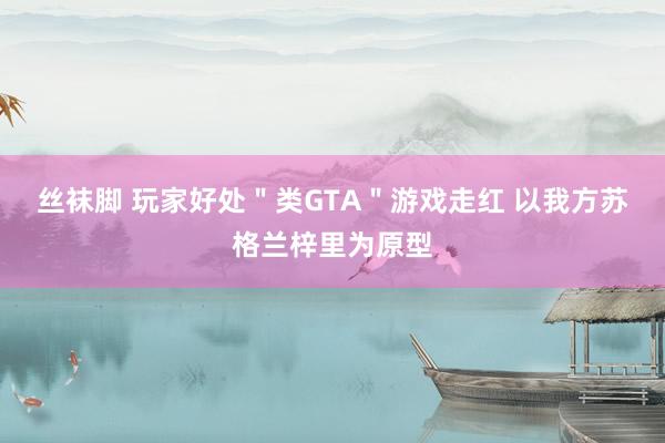 丝袜脚 玩家好处＂类GTA＂游戏走红 以我方苏格兰梓里为原型