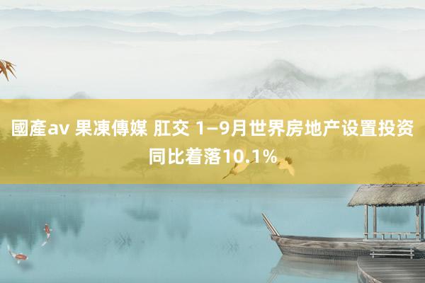 國產av 果凍傳媒 肛交 1—9月世界房地产设置投资同比着落10.1%