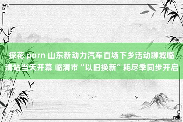 探花 porn 山东新动力汽车百场下乡活动聊城临清站当天开幕 临清市“以旧换新”耗尽季同步开启