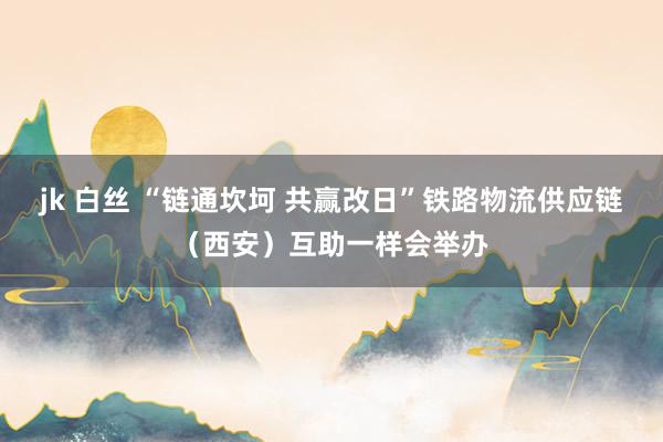 jk 白丝 “链通坎坷 共赢改日”铁路物流供应链（西安）互助一样会举办