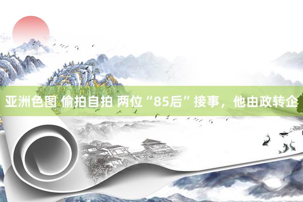 亚洲色图 偷拍自拍 两位“85后”接事，他由政转企