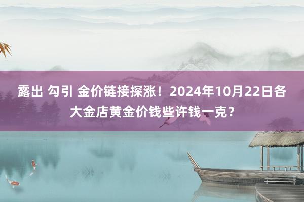 露出 勾引 金价链接探涨！2024年10月22日各大金店黄金价钱些许钱一克？