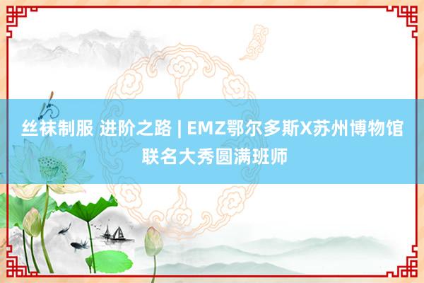 丝袜制服 进阶之路 | EMZ鄂尔多斯X苏州博物馆 联名大秀圆满班师