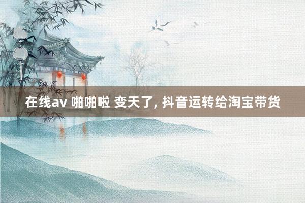 在线av 啪啪啦 变天了， 抖音运转给淘宝带货