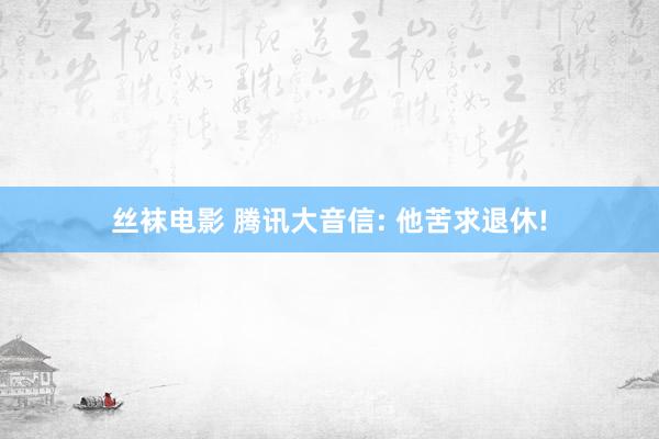 丝袜电影 腾讯大音信: 他苦求退休!