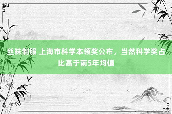 丝袜制服 上海市科学本领奖公布，当然科学奖占比高于前5年均值