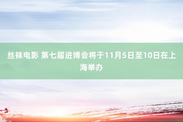 丝袜电影 第七届进博会将于11月5日至10日在上海举办