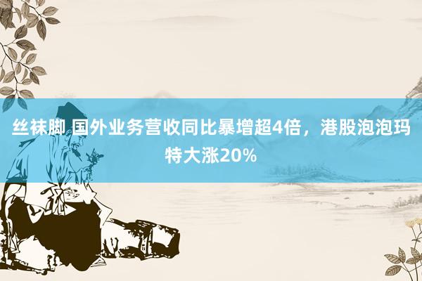 丝袜脚 国外业务营收同比暴增超4倍，港股泡泡玛特大涨20%