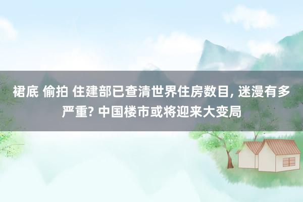 裙底 偷拍 住建部已查清世界住房数目， 迷漫有多严重? 中国楼市或将迎来大变局