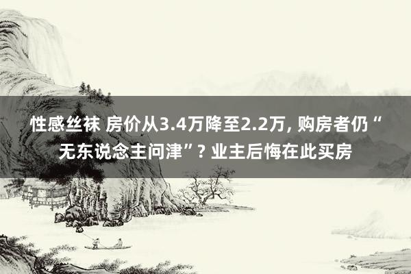 性感丝袜 房价从3.4万降至2.2万， 购房者仍“无东说念主问津”? 业主后悔在此买房