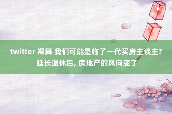 twitter 裸舞 我们可能是临了一代买房主谈主? 延长退休后， 房地产的风向变了