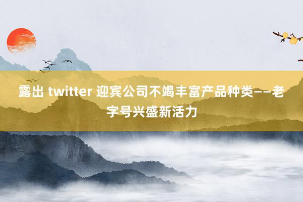 露出 twitter 迎宾公司不竭丰富产品种类——老字号兴盛新活力