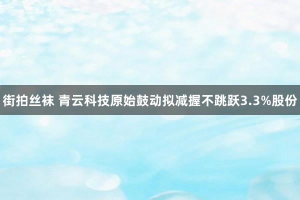 街拍丝袜 青云科技原始鼓动拟减握不跳跃3.3%股份