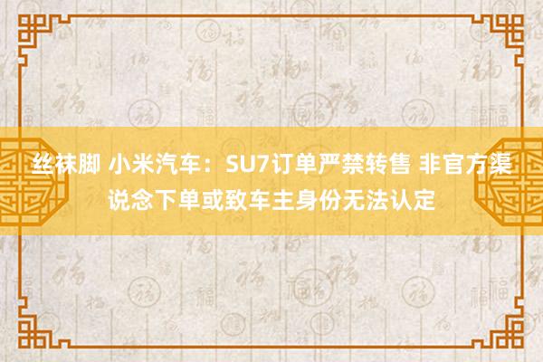 丝袜脚 小米汽车：SU7订单严禁转售 非官方渠说念下单或致车主身份无法认定