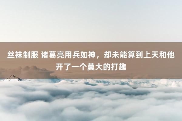 丝袜制服 诸葛亮用兵如神，却未能算到上天和他开了一个莫大的打趣