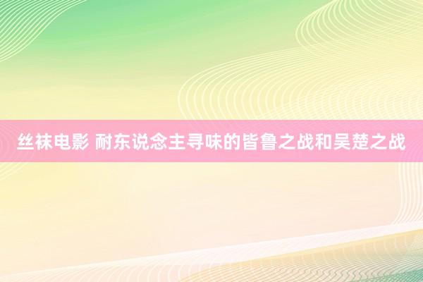 丝袜电影 耐东说念主寻味的皆鲁之战和吴楚之战