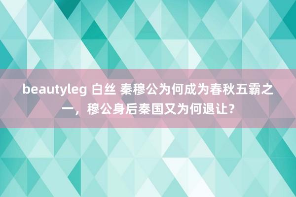 beautyleg 白丝 秦穆公为何成为春秋五霸之一，穆公身后秦国又为何退让？