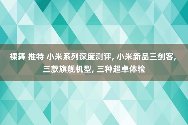 裸舞 推特 小米系列深度测评， 小米新品三剑客， 三款旗舰机型， 三种超卓体验