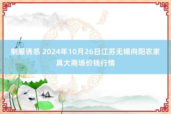 制服诱惑 2024年10月26日江苏无锡向阳农家具大商场价钱行情