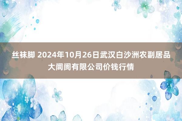 丝袜脚 2024年10月26日武汉白沙洲农副居品大阛阓有限公司价钱行情