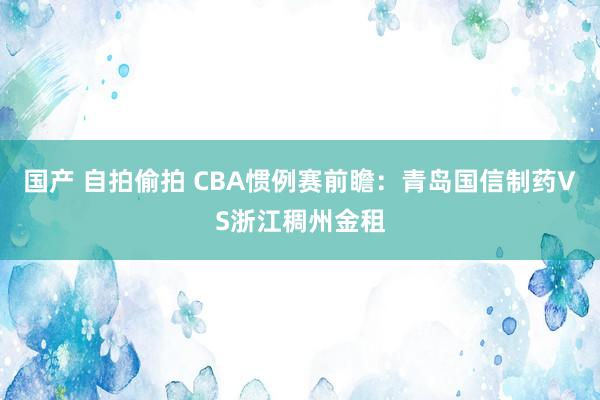 国产 自拍偷拍 CBA惯例赛前瞻：青岛国信制药VS浙江稠州金租