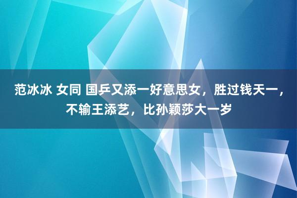 范冰冰 女同 国乒又添一好意思女，胜过钱天一，不输王添艺，比孙颖莎大一岁