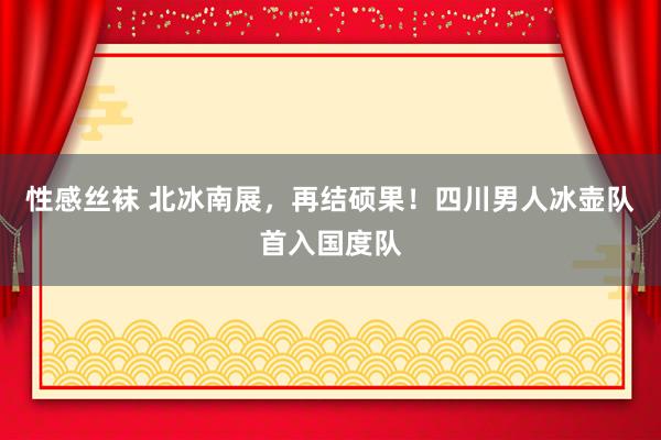 性感丝袜 北冰南展，再结硕果！四川男人冰壶队首入国度队