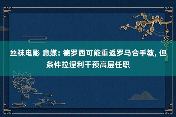 丝袜电影 意媒: 德罗西可能重返罗马合手教， 但条件拉涅利干预高层任职