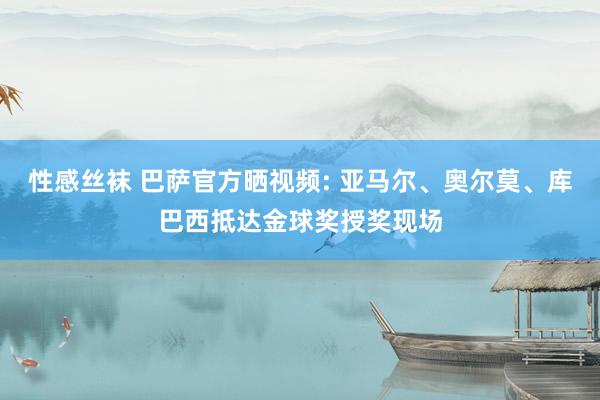 性感丝袜 巴萨官方晒视频: 亚马尔、奥尔莫、库巴西抵达金球奖授奖现场