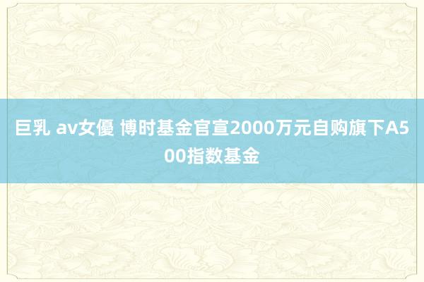 巨乳 av女優 博时基金官宣2000万元自购旗下A500指数基金