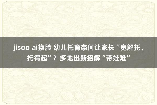 jisoo ai换脸 幼儿托育奈何让家长“宽解托、托得起”？多地出新招解“带娃难”