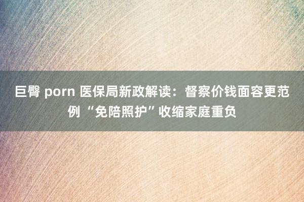 巨臀 porn 医保局新政解读：督察价钱面容更范例 “免陪照护”收缩家庭重负