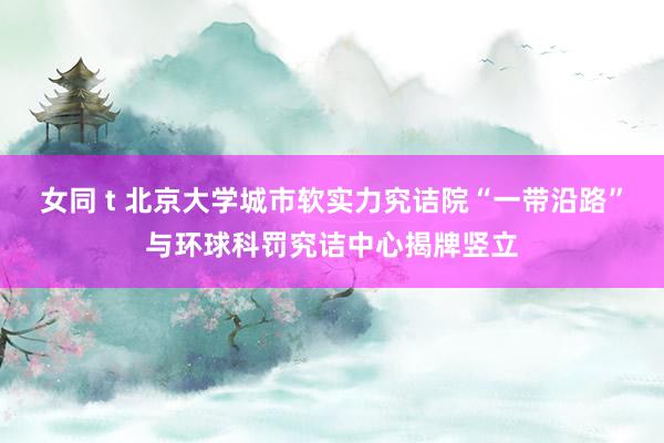 女同 t 北京大学城市软实力究诘院“一带沿路”与环球科罚究诘中心揭牌竖立