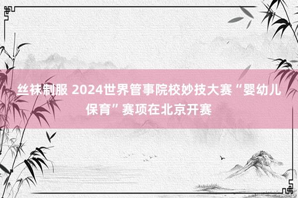 丝袜制服 2024世界管事院校妙技大赛“婴幼儿保育”赛项在北京开赛