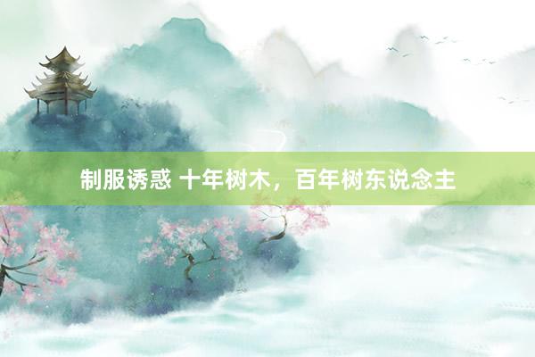 制服诱惑 十年树木，百年树东说念主