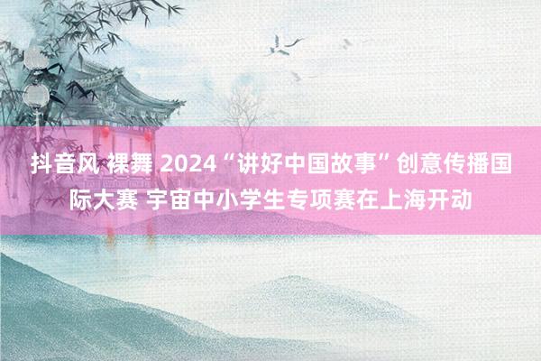 抖音风 裸舞 2024“讲好中国故事”创意传播国际大赛 宇宙中小学生专项赛在上海开动