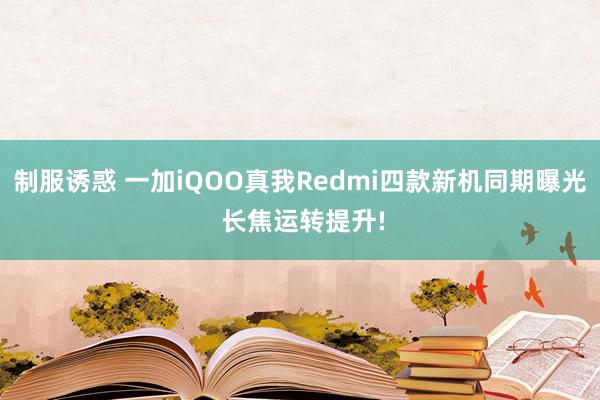 制服诱惑 一加iQOO真我Redmi四款新机同期曝光 长焦运转提升!