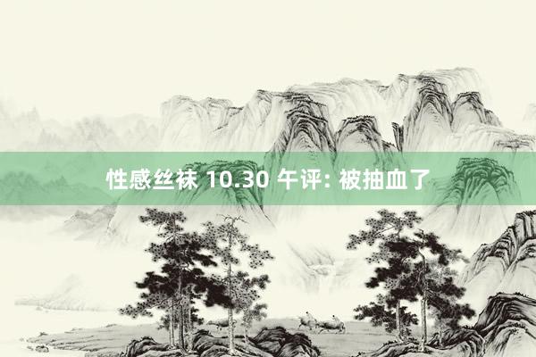 性感丝袜 10.30 午评: 被抽血了