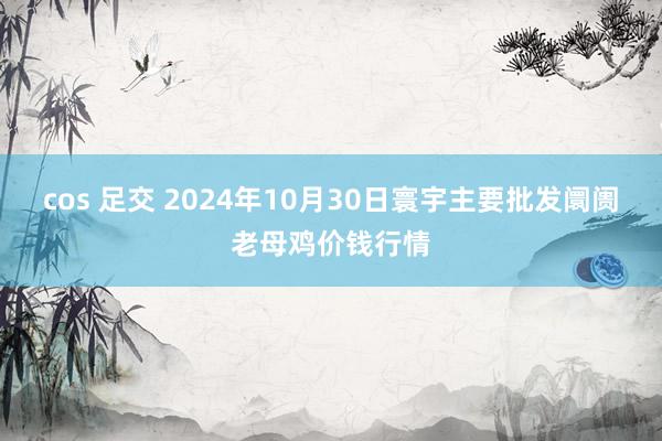 cos 足交 2024年10月30日寰宇主要批发阛阓老母鸡价钱行情