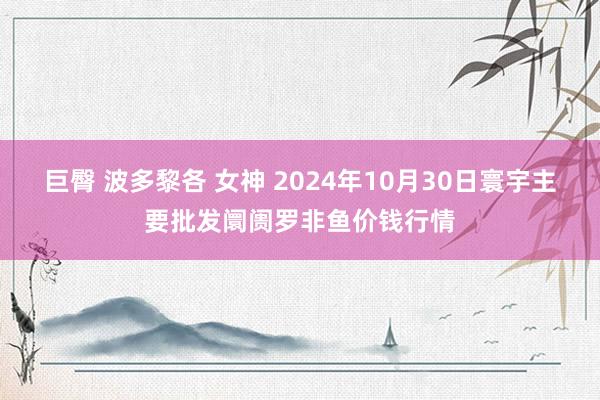 巨臀 波多黎各 女神 2024年10月30日寰宇主要批发阛阓罗非鱼价钱行情