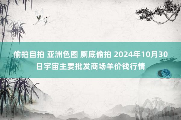 偷拍自拍 亚洲色图 厕底偷拍 2024年10月30日宇宙主要批发商场羊价钱行情